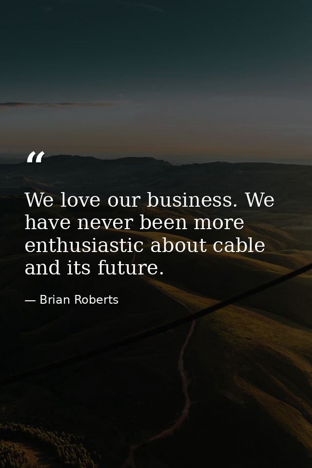 We love our business. We have never been more enthusiastic about cable and its future. — Brian Roberts
