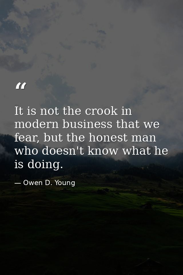 It is not the crook in modern business that we fear, but the honest man who doesn't know what he is doing. — Owen D. Young