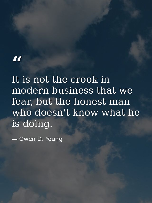 It is not the crook in modern business that we fear, but the honest man who doesn't know what he is doing. — Owen D. Young