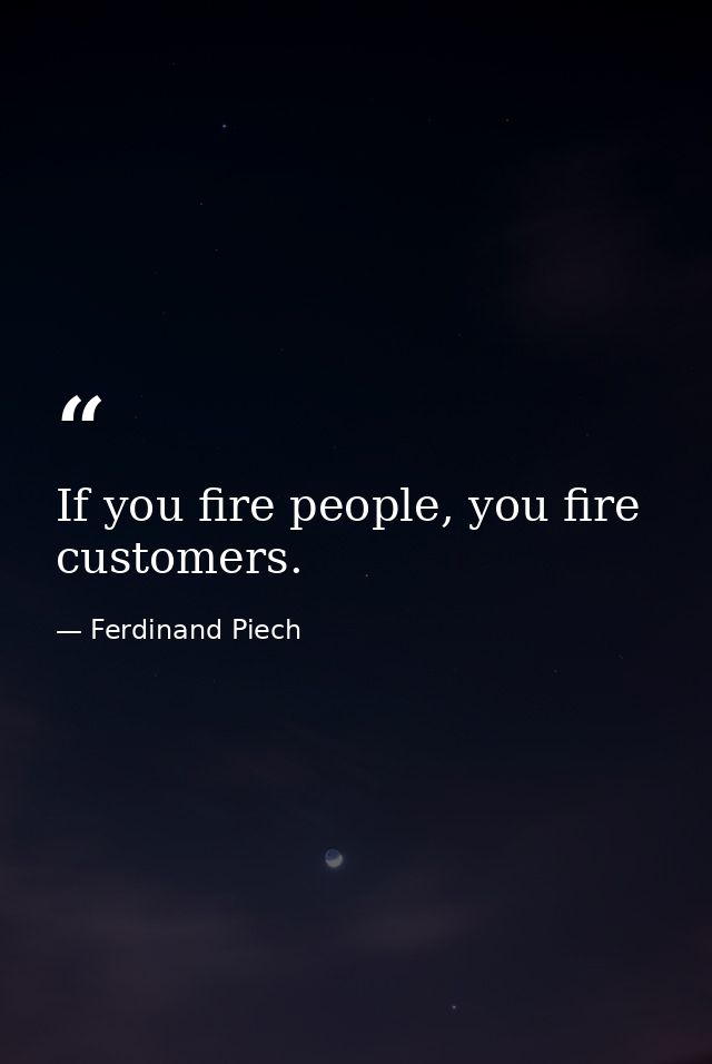 If you fire people, you fire customers. — Ferdinand Piech