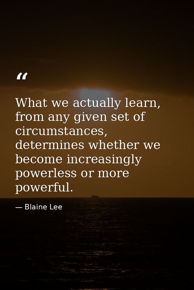 What we actually learn, from any given set of circumstances, determines whether we become increasingly powerless or more — Blaine Lee