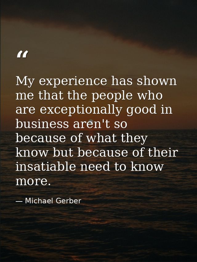 My experience has shown me that the people who are exceptionally good in business aren't so because of what they know bu — Michael Gerber