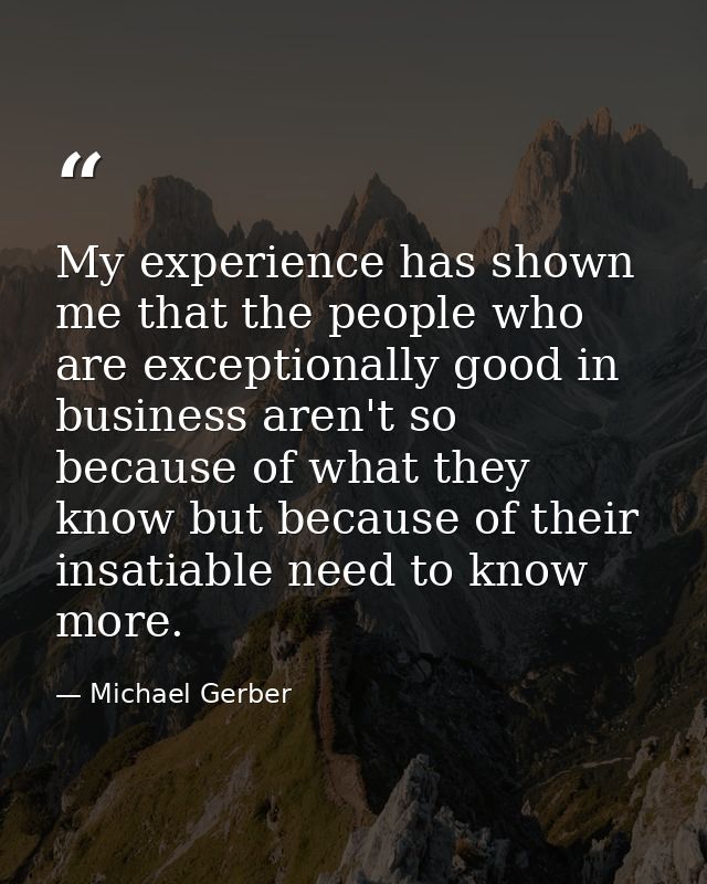 My experience has shown me that the people who are exceptionally good in business aren't so because of what they know bu — Michael Gerber