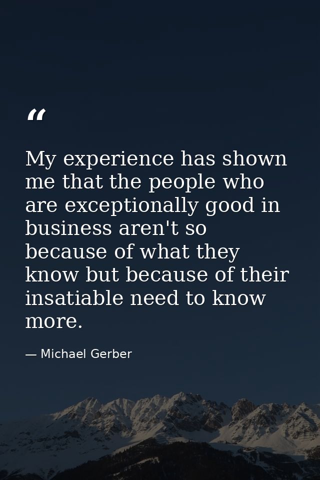 My experience has shown me that the people who are exceptionally good in business aren't so because of what they know bu — Michael Gerber