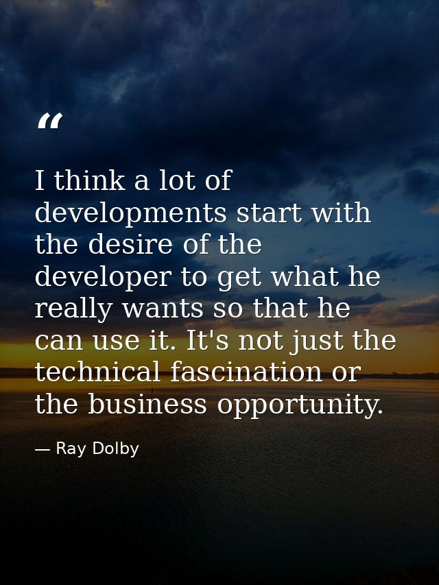 I think a lot of developments start with the desire of the developer to get what he really wants so that he can use it.  — Ray Dolby