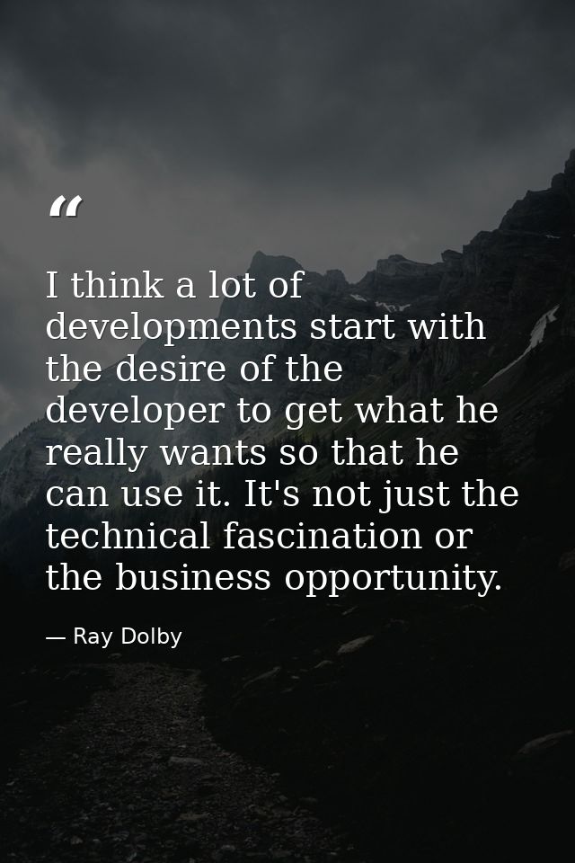 I think a lot of developments start with the desire of the developer to get what he really wants so that he can use it.  — Ray Dolby