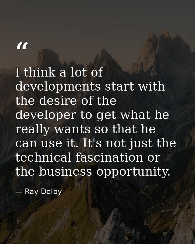I think a lot of developments start with the desire of the developer to get what he really wants so that he can use it.  — Ray Dolby