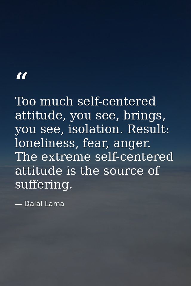 Too much self-centered attitude, you see, brings, you see, isolation. Result: loneliness, fear, anger. The extreme self- — Dalai Lama