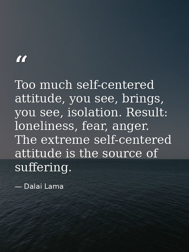 Too much self-centered attitude, you see, brings, you see, isolation. Result: loneliness, fear, anger. The extreme self- — Dalai Lama