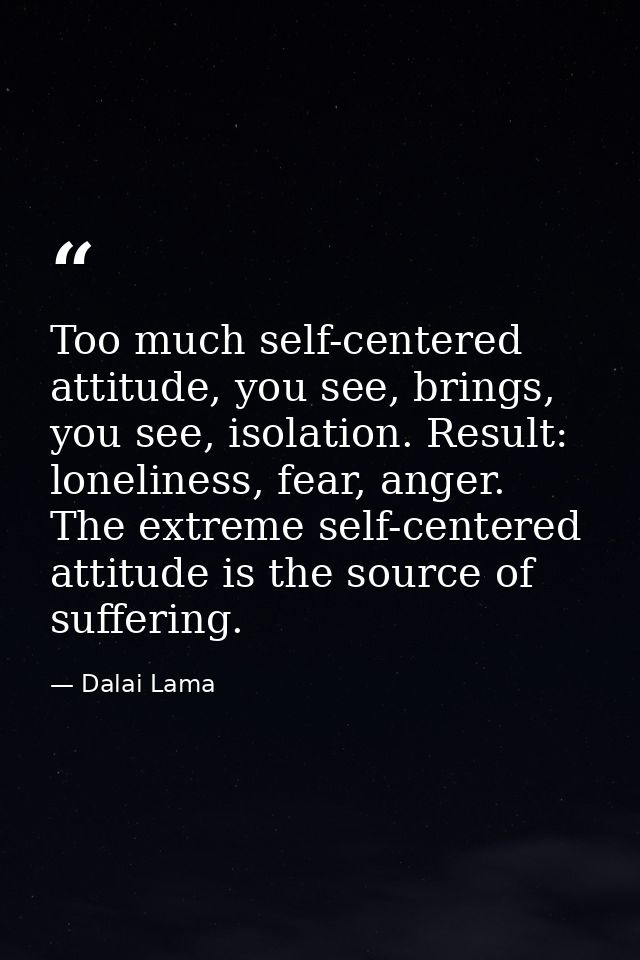 Too much self-centered attitude, you see, brings, you see, isolation. Result: loneliness, fear, anger. The extreme self- — Dalai Lama