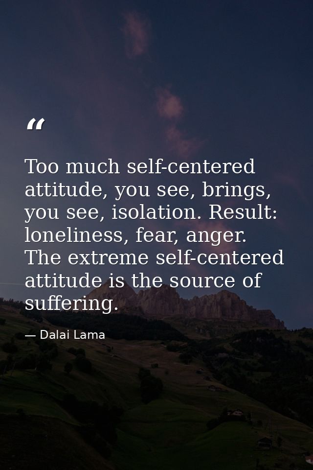 Too much self-centered attitude, you see, brings, you see, isolation. Result: loneliness, fear, anger. The extreme self- — Dalai Lama
