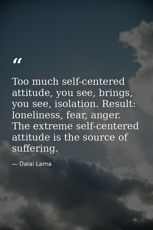 Too much self-centered attitude, you see, brings, you see, isolation. Result: loneliness, fear, anger. The extreme self- — Dalai Lama
