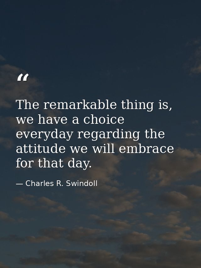 The remarkable thing is, we have a choice everyday regarding the attitude we will embrace for that day. — Charles R. Swindoll