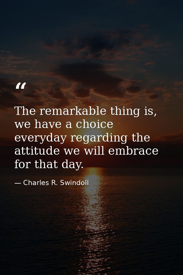 The remarkable thing is, we have a choice everyday regarding the attitude we will embrace for that day. — Charles R. Swindoll