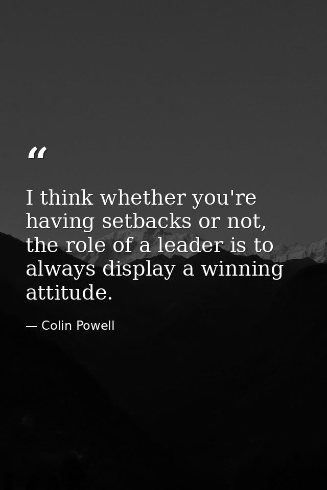 I think whether you're having setbacks or not, the role of a leader is to always display a winning attitude. — Colin Powell