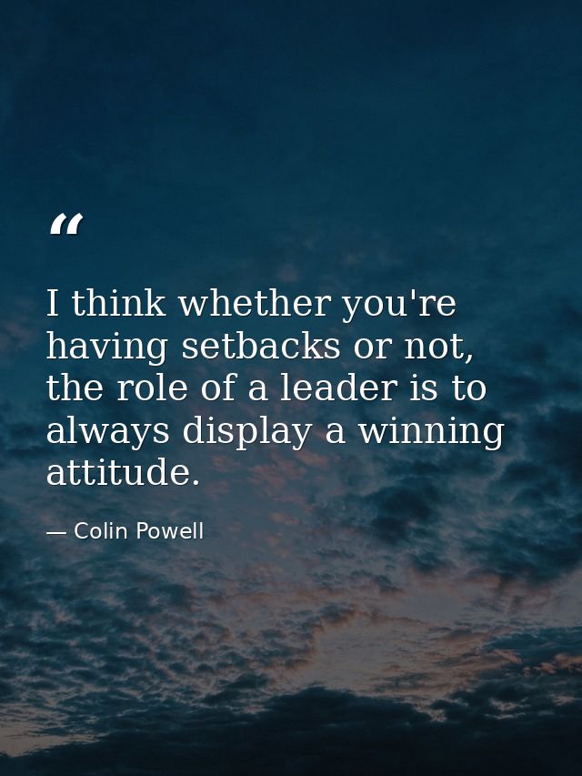I think whether you're having setbacks or not, the role of a leader is to always display a winning attitude. — Colin Powell