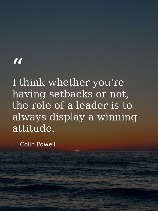 I think whether you're having setbacks or not, the role of a leader is to always display a winning attitude. — Colin Powell