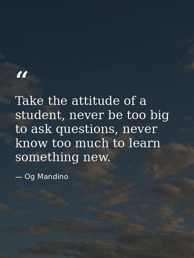 Take the attitude of a student, never be too big to ask questions, never know too much to learn something new. — Og Mandino