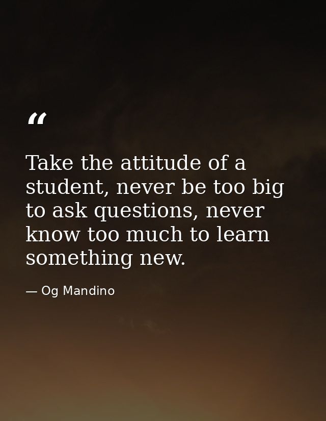 Take the attitude of a student, never be too big to ask questions, never know too much to learn something new. — Og Mandino