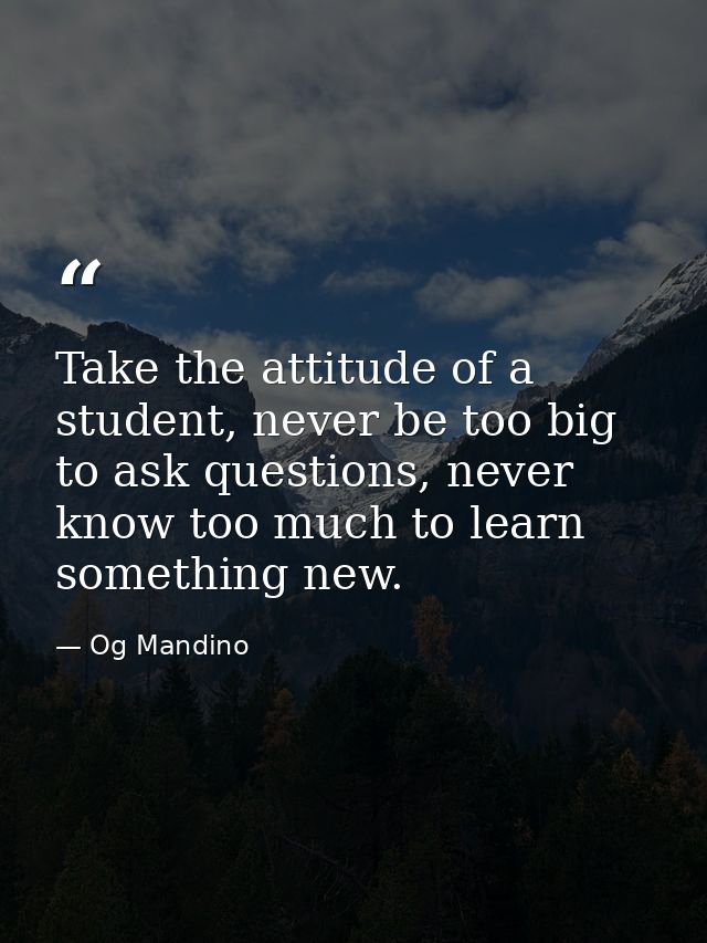 Take the attitude of a student, never be too big to ask questions, never know too much to learn something new. — Og Mandino