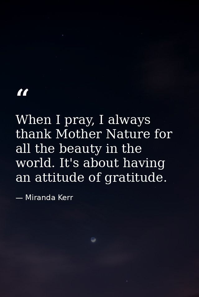When I pray, I always thank Mother Nature for all the beauty in the world. It's about having an attitude of gratitude. — Miranda Kerr