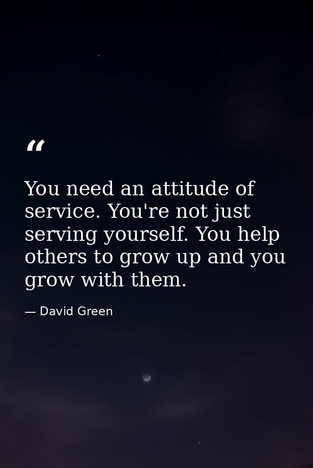 You need an attitude of service. You're not just serving yourself. You help others to grow up and you grow with them. — David Green