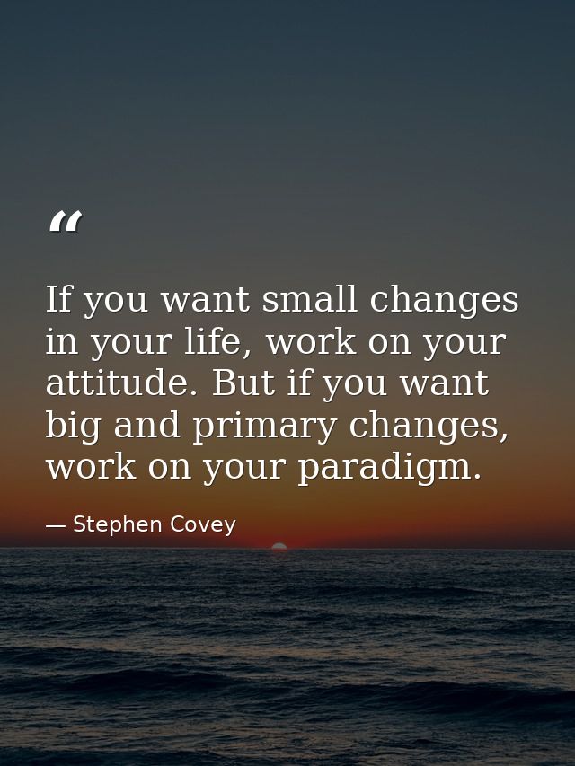 If you want small changes in your life, work on your attitude. But if you want big and primary changes, work on your par — Stephen Covey