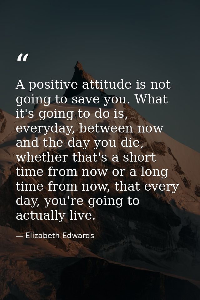 A positive attitude is not going to save you. What it's going to do is, everyday, between now and the day you die, wheth — Elizabeth Edwards