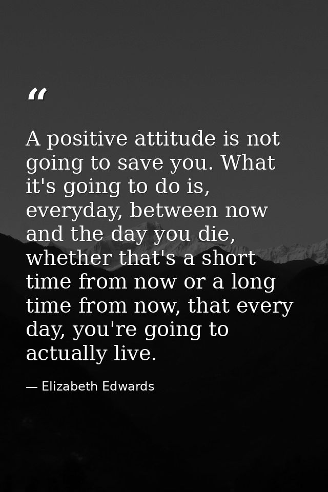 A positive attitude is not going to save you. What it's going to do is, everyday, between now and the day you die, wheth — Elizabeth Edwards