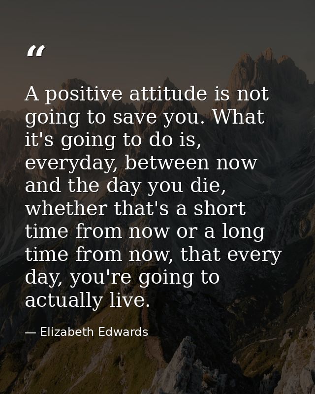 A positive attitude is not going to save you. What it's going to do is, everyday, between now and the day you die, wheth — Elizabeth Edwards