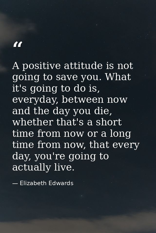 A positive attitude is not going to save you. What it's going to do is, everyday, between now and the day you die, wheth — Elizabeth Edwards