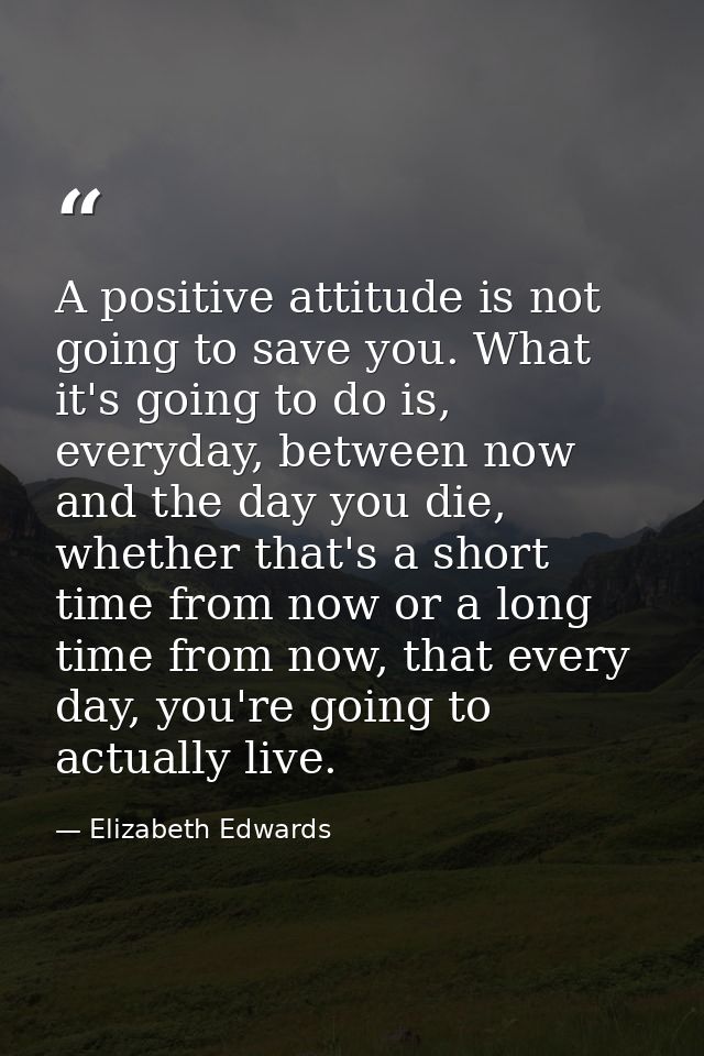 A positive attitude is not going to save you. What it's going to do is, everyday, between now and the day you die, wheth — Elizabeth Edwards
