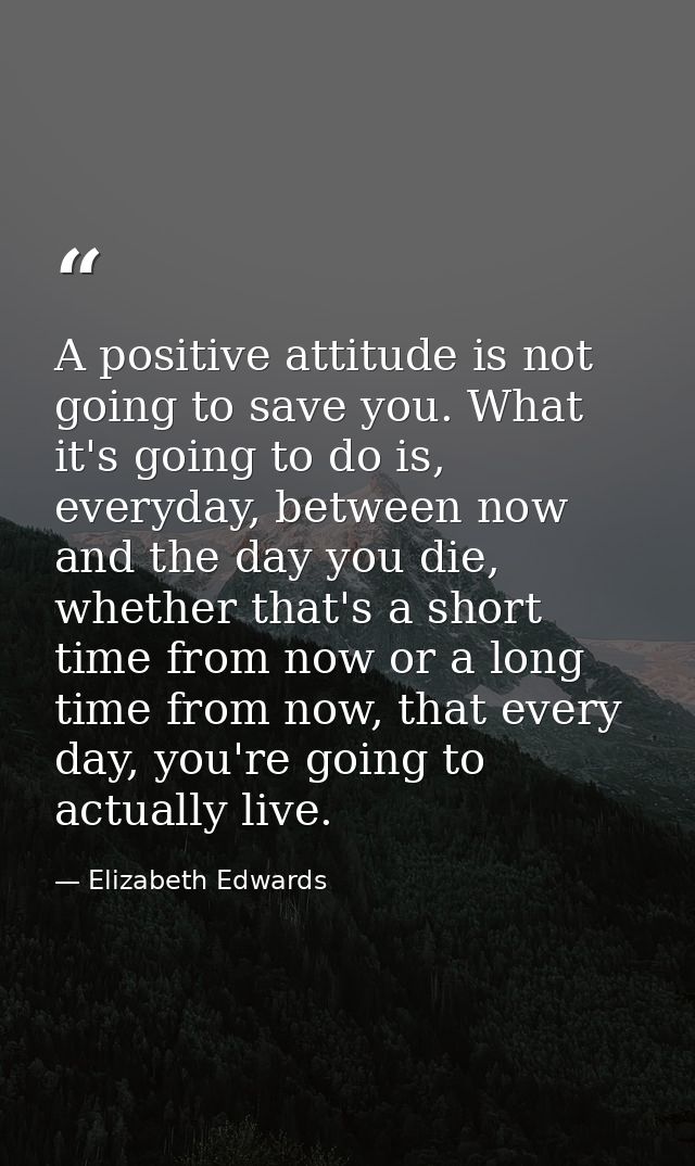 A positive attitude is not going to save you. What it's going to do is, everyday, between now and the day you die, wheth — Elizabeth Edwards