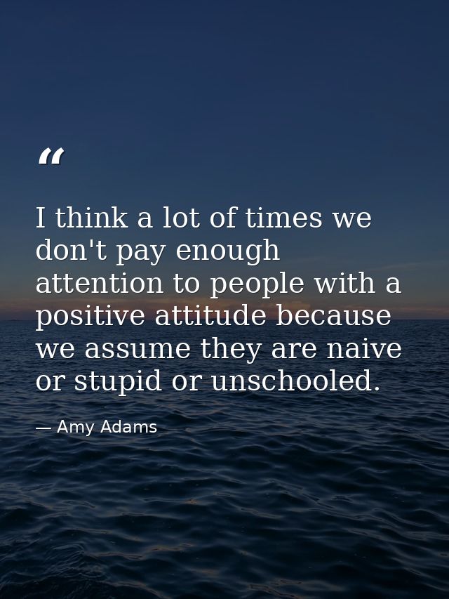 I think a lot of times we don't pay enough attention to people with a positive attitude because we assume they are naive — Amy Adams