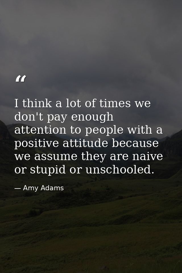 I think a lot of times we don't pay enough attention to people with a positive attitude because we assume they are naive — Amy Adams