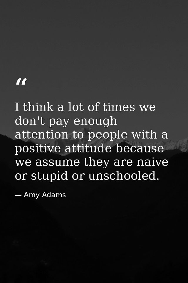 I think a lot of times we don't pay enough attention to people with a positive attitude because we assume they are naive — Amy Adams