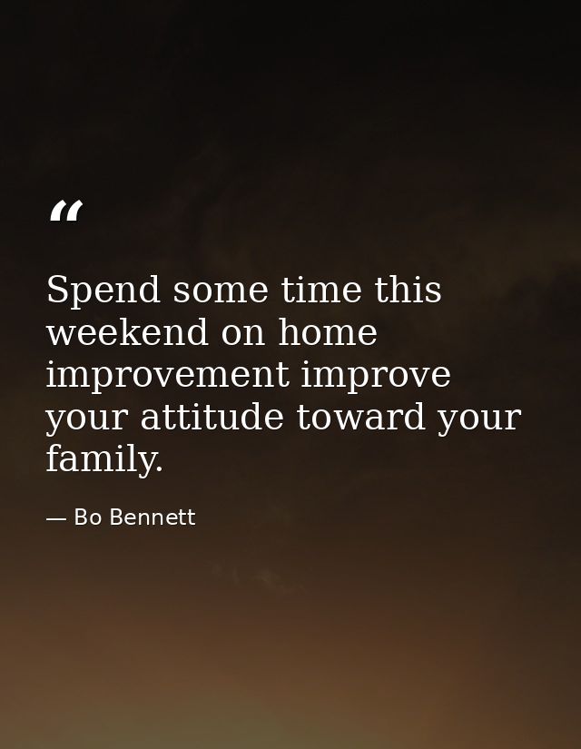 Spend some time this weekend on home improvement improve your attitude toward your family. — Bo Bennett