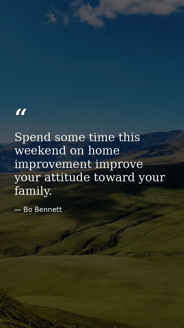 Spend some time this weekend on home improvement improve your attitude toward your family. — Bo Bennett