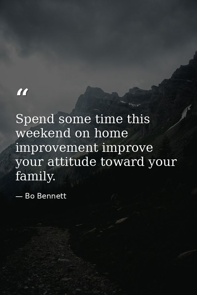 Spend some time this weekend on home improvement improve your attitude toward your family. — Bo Bennett