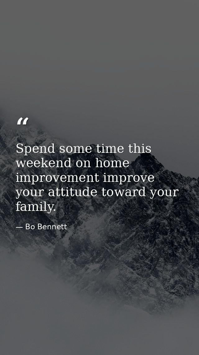 Spend some time this weekend on home improvement improve your attitude toward your family. — Bo Bennett