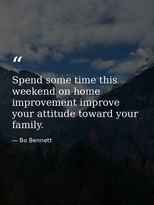 Spend some time this weekend on home improvement improve your attitude toward your family. — Bo Bennett