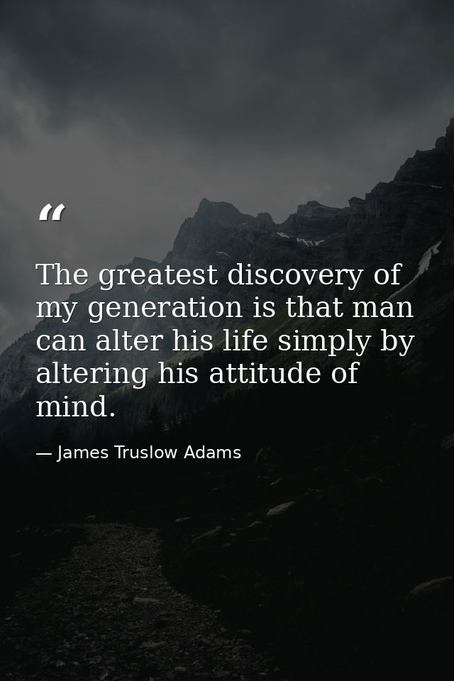 The greatest discovery of my generation is that man can alter his life simply by altering his attitude of mind. — James Truslow Adams
