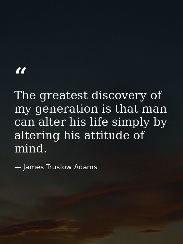 The greatest discovery of my generation is that man can alter his life simply by altering his attitude of mind. — James Truslow Adams