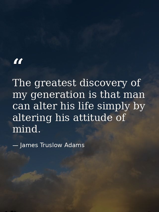 The greatest discovery of my generation is that man can alter his life simply by altering his attitude of mind. — James Truslow Adams