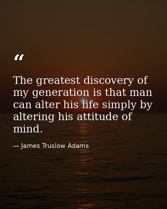 The greatest discovery of my generation is that man can alter his life simply by altering his attitude of mind. — James Truslow Adams