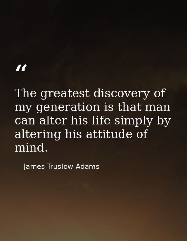 The greatest discovery of my generation is that man can alter his life simply by altering his attitude of mind. — James Truslow Adams