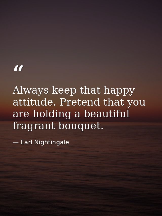 Always keep that happy attitude. Pretend that you are holding a beautiful fragrant bouquet. — Earl Nightingale