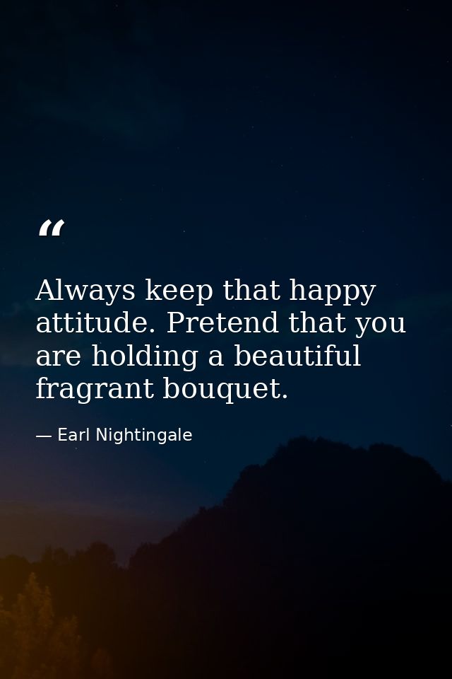 Always keep that happy attitude. Pretend that you are holding a beautiful fragrant bouquet. — Earl Nightingale