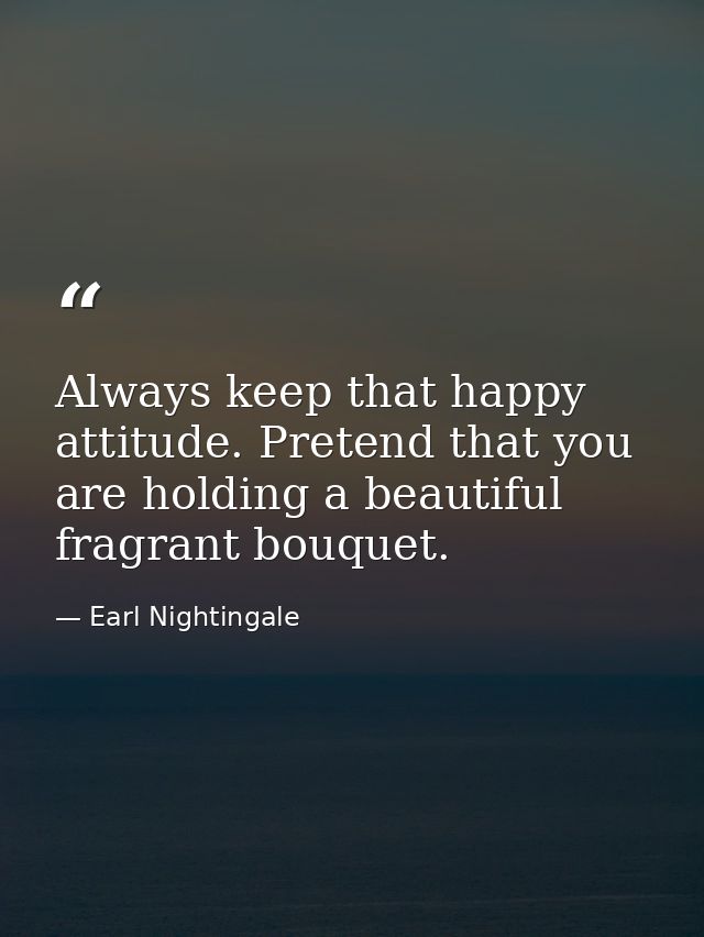 Always keep that happy attitude. Pretend that you are holding a beautiful fragrant bouquet. — Earl Nightingale