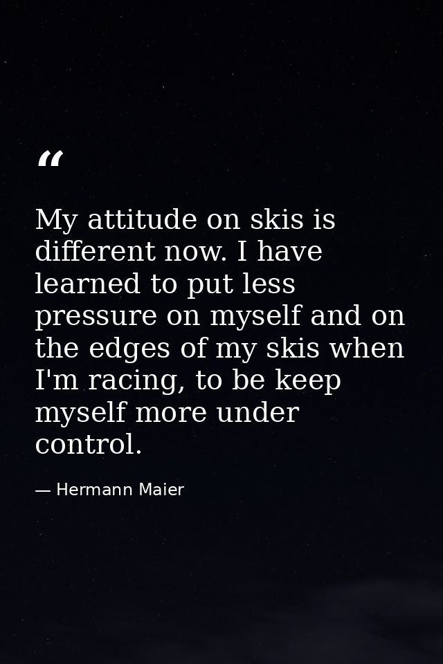 My attitude on skis is different now. I have learned to put less pressure on myself and on the edges of my skis when I'm — Hermann Maier